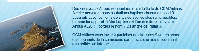 Deux nouveaux Airbus viennent renforcer la flotte de CCM Airlines. A cette occasion, nous souhaitons baptiser chacun de nos 10 appareils avec les noms de sites corses les plus remarquables. Le premier appareil � �tre baptis� est l�un des deux nouveaux Airbus A320 : il portera le nom « Calanche de Piana &raquo;. CCM Airlines vous invite � participer au choix des 9 autres noms des appareils de la compagnie par le biais d�un jeu uniquement accessible sur Internet.